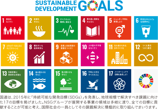 国連は、2015年に「持続可能な開発目標（SDGs）」を発表し、地球規模で解決すべき課題に向けた17の目標を掲げました。NSGグループが展開する事業の領域は多岐に渡り、全ての目標に貢献することが可能と考え、国際社会の一員としてその課題解決に積極的に取り組んでまいります。